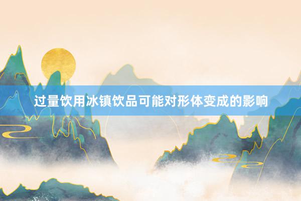 过量饮用冰镇饮品可能对形体变成的影响