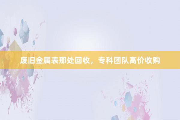 废旧金属表那处回收，专科团队高价收购