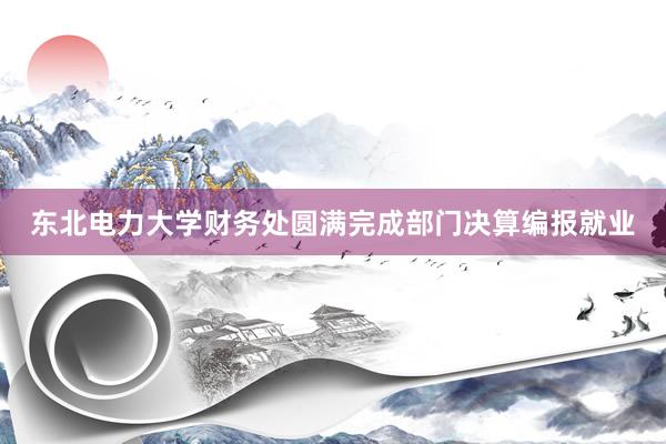 东北电力大学财务处圆满完成部门决算编报就业