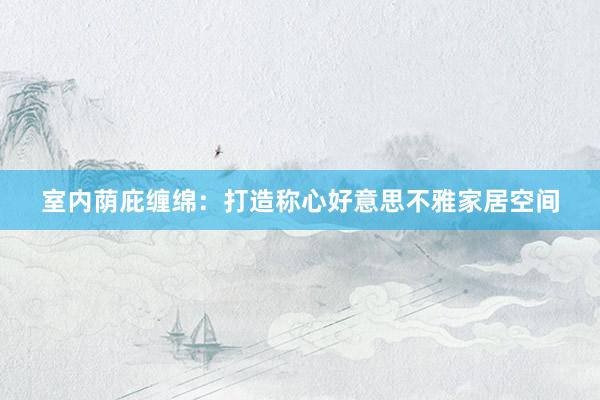 室内荫庇缠绵：打造称心好意思不雅家居空间
